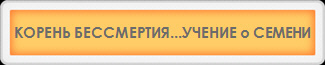 КОРЕНЬ БЕССМЕРТИЯ...УЧЕНИЕ о СЕМЕНИ